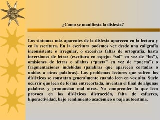 ¿Como se manifiesta la dislexia?
Los síntomas más aparentes de la dislexia aparecen en la lectura y
en la escritura. En la escritura podemos ver desde una caligrafía
inconsistente e irregular, o excesivas faltas de ortografía, hasta
inversiones de letras (escritura en espejo: “sol” en vez de “los”),
omisiones de letras o sílabas (“pueta” en vez de “puerta”) o
fragmentaciones indebidas (palabras que aparecen cortadas o
unidas a otras palabras). Los problemas lectores que sufren los
disléxicos se constatan generalmente cuando leen en voz alta. Suele
ocurrir que leen de forma entrecortada, inventan el final de algunas
palabras y pronuncian mal otras. No comprender lo que leen
provoca en los disléxicos distracción, falta de esfuerzo,
hiperactividad, bajo rendimiento académico o baja autoestima.
 