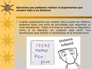 Ejercicios que podemos realizar si sopechamos que
nuestro hijo/a es dislexico
 Cuándo sospechamos que nuestro hijo/a puede ser disléxico
podemos hacer una serie de actividades que mejorarán su
nivel lectoescritor. Tanto si al final se confirma el diagnóstico
como si se descarta, en cualquier caso serán muy
beneficiosas para facilitar el aprendizaje de la lectoescritura.
 
