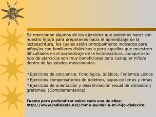 Se mencionan algunos de los ejercicios que podemos hacer con
nuestro hijo/a para prepararles hacia el aprendizaje de la
lectoescritura, los cuales están principalmente indicados para
niños/as con familiares disléxicos o para aquellos que muestren
dificultades en el aprendizaje de la lectoescritura, aunque este
tipo de ejercicios son muy beneficiosos para cualquier niño/a
dentro de las edades mencionadas.
Ejercicios de conciencia: Fonológica, Silábica, Fonémica Léxica
Ejercicios compensatorios de deletreo, sopas de letras y rimas
Ejercicios de orientación y discriminación visual de símbolos y
grafemas. (Complementarios)
Fuente para profundizar sobre cada uno de ellos:
http://www.ladislexia.net/como-ayudar-a-mi-hijo-dislexico/
 