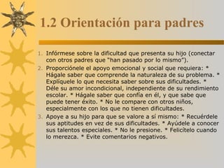 1.2 Orientación para padres
1. Infórmese sobre la dificultad que presenta su hijo (conectar
con otros padres que “han pasado por lo mismo”).
2. Proporciónele el apoyo emocional y social que requiera: *
Hágale saber que comprende la naturaleza de su problema. *
Explíquele lo que necesita saber sobre sus dificultades. *
Déle su amor incondicional, independiente de su rendimiento
escolar. * Hágale saber que confía en él, y que sabe que
puede tener éxito. * No le compare con otros niños,
especialmente con los que no tienen dificultades.
3. Apoye a su hijo para que se valore a sí mismo: * Recuérdele
sus aptitudes en vez de sus dificultades. * Ayúdele a conocer
sus talentos especiales. * No le presione. * Felicítelo cuando
lo merezca. * Evite comentarios negativos.
 