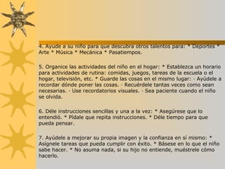 4. Ayude a su niño para que descubra otros talentos para: * Deportes *
Arte * Música * Mecánica * Pasatiempos.
5. Organice las actividades del niño en el hogar: * Establezca un horario
para actividades de rutina: comidas, juegos, tareas de la escuela o el
hogar, televisión, etc. * Guarde las cosas en el mismo lugar: · Ayúdele a
recordar dónde poner las cosas. · Recuérdele tantas veces como sean
necesarias. · Use recordatorios visuales. · Sea paciente cuando el niño
se olvida.
6. Déle instrucciones sencillas y una a la vez: * Asegúrese que lo
entendió. * Pídale que repita instrucciones. * Déle tiempo para que
pueda pensar.
7. Ayúdele a mejorar su propia imagen y la confianza en sí mismo: *
Asígnele tareas que pueda cumplir con éxito. * Básese en lo que el niño
sabe hacer. * No asuma nada, si su hijo no entiende, muéstrele cómo
hacerlo.
 