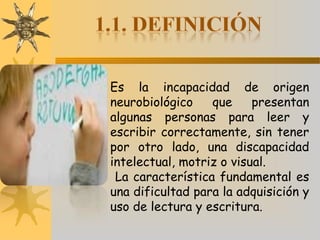Es la incapacidad de origen
neurobiológico que presentan
algunas personas para leer y
escribir correctamente, sin tener
por otro lado, una discapacidad
intelectual, motriz o visual.
La característica fundamental es
una dificultad para la adquisición y
uso de lectura y escritura.