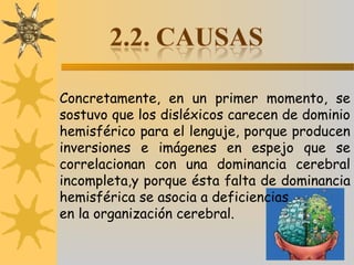 Concretamente, en un primer momento, se
sostuvo que los disléxicos carecen de dominio
hemisférico para el lenguje, porque producen
inversiones e imágenes en espejo que se
correlacionan con una dominancia cerebral
incompleta,y porque ésta falta de dominancia
hemisférica se asocia a deficiencias
en la organización cerebral.
 