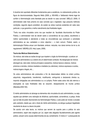 A doutrina tem apontado diferentes fundamentos para a existência, no ordenamento jurídico, da
figura da discricionariedade. Segundo Mello (2009, p. 955-958) o “deliberado intento legal de
conferir à Administração certa liberdade para se decidir no caso concreto” (MELLO, 2009). O
administrador está mais próximo do caso concreto que o legislador, logo possuiria melhores
condições, segundo alguns acreditam, de avaliar as várias nuances existentes em cada caso
particular, o que garantiria o melhor atendimento das finalidades legais
“Tanto nos actos vinculados como nos que resultam da faculdade discricionária do Poder
Público, o administrador terá de decidir sobre a conveniência de sua prática, escolhendo a
melhor oportunidade e atendendo a todas as circunstâncias que conduzam a actividade
administrativa ao seu verdadeiro e único objectivo – o bem comum. Poderá, assim, a
Administração Pública actuar com liberdade, embora reduzida, nos claros termos da lei ou do
regulamento” (MEIRELLES, Hely Lopes, 2008).
Teoria dos Motivos Determinantes
Os motivos: são todas as razões de agir que impelem o órgão da Administração a praticar um
certo acto administrativo ou a dotá-lo de um determinado conteúdo. Na designação de motivos
abrangem-se, claro está, motivos principais e acessórios, motivos típicos e atípicos, motivos
próximos e remotos, motivos imediatos e mediatos (ou ulteriores), motivos expressos e ocultos,
motivos legais e ilegais, etc.…
Os actos administrativos são produzidos a fim de desencadear efeitos na ordem jurídica,
adquirindo, resguardando, transferindo, modificando, extinguindo e declarando direitos ou,
impondo obrigações aos administrados ou a si própria. Porém estes actos não são eternos e
alcançadas as suas finalidades eles se exaurem, desaparecendo do mundo jurídico
(Meirelles;2004:164).
O mérito administrativo só abrange os elementos não vinculados do acto administrativo, ou seja,
aqueles que admitem uma valoração de eficiência, oportunidade, conveniência, e justiça. Ainda
que se trate de poder discricionário da Administração Pública, o acto pode ser revisto e anulado
pelo Judiciário, desde que, sob o rótulo de mérito administrativo, se abrigue qualquer ilegalidade
resultante de abuso ou desvio de poder.
De acordo com esta teoria, os motivos que servem de suporte para a prática do acto
administrativo, sejam eles exigidos por Lei, sejam eles alegados facultativamente pelo agente
público, actuam como causas determinantes de seu cometimento. O motivo é “ o pressuposto de
 