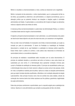 Mérito é o resultado e a discricionariedade e o meio, e ambos se relacionam com a legalidade.
Mérito é composto de dois elementos: o motivo (oportunidade), que é o pressuposto de fato ou
de direito, que possibilita ou determina o ato administrativo; e o objecto (conveniência), que é a
alteração jurídica que se pretende introduzir nas situações e relações sujeita à actividade
administrativa do Estado. A oportunidade e a conveniência têm função de integrar os elementos
motivos e objectivo dentro dos limites do mérito.
A natureza jurídica da discricionariedade é o poder-dever da Administração Pública, e o mérito é
o resultado deste exercício regular a discricionariedade.
O objectivo principal da discricionariedade é o bem administrar, e os administradores não podem
ser desvincular desse objectivo sob pena de anular tais actos, por caracterizar uma ilegalidade.
Para se evitar vícios de finalidade, foi necessário criar limites à discricionariedade, por acção ou
omissão por parte do administrador. O desvio de finalidade ou insatisfação da finalidade
descumprem a vontade da lei, cuja finalidade é a satisfação do interesse público específico.
Esses limites visam à prática do controle, e esta prática esta relacionada às dimensões da
oportunidade (motivo) e conveniência (objectivo).
Os princípios da realidade e razoabilidade estão vinculados com os actos discricionários. O
princípio da realidade disciplina a convivência real entre os homens e seus actos devem ser
sustentados por uma norma. E a Administração deve apresentar condições mínimas para
cumprir a finalidade de satisfação do interesse público. O princípio da razoabilidade confere que,
a Administração deve actuar de modo racional e afeiçoar ao senso comum das pessoas, tendo
em vista a competência recebida para tal prática. Aplica-se a todas as situações administrativas
para que sejam tomadas decisões equilibradas, reflectidas e com avaliação adequada da relação
custo-benefício. Este princípio funciona como meio de controle dos actos estatais, através da
contenção dos mesmos dentro dos limites razoáveis aos fins públicos, garantindo a legitimidade
da acção administrativa.
Estes dois princípios condicionam a oportunidade, que é o requisito exigido para a satisfação dos
motivos. Oportuno é o ato administrativo que compõe os pressupostos de fato e de direito.
 