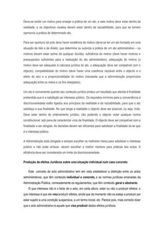 Deve-se existir um motivo para ensejar a prática de um ato, e este motivo deve estar dentro da
realidade, e os objectivos visados devem estar dentro da razoabilidade, para que se tornem
oportunos a prática de determinado ato.
Para ser oportuno tal acto deve haver existência do motivo (deve-se ter um ato fundado em uma
situação de fato e de direito, que determina ou autoriza a prática de um ato administrativo – os
motivos devem estar acima de qualquer dúvida); suficiência do motivo (deve haver motivos e
pressupostos suficientes para a realização do ato administrativo); adequação do motivo (o
motivo deve ser adequado à natureza jurídica do ato, a adequação deve ser compatível com o
objecto); compatibilidade do motivo (deve haver uma coerência razoável entre o objecto e o
efeito do ato) e a proporcionalidade do motivo (necessita que a administração proporcione
adequação entre os meios e os fins desejados).
Um ato é conveniente quando seu conteúdo jurídico produz um resultado que atenda à finalidade
pretendida que é a satisfação ao interesse público. Os requisitos mínimos para a conveniência à
discricionariedade estão ligados aos princípios da realidade e da razoabilidade, para que o ato
satisfaça a sua finalidade. No que tange a realidade o objecto deve ser possível, ou seja, lícito.
Deve estar dentro do ordenamento jurídico, não podendo o objecto violar qualquer norma
constitucional, sob pena de caracterizar vício de finalidade. O objecto deve ser compatível com a
finalidade a ser atingida. As decisões devem ser eficientes para satisfazer a finalidade da lei que
é o interesse público.
A Administração está obrigada a sempre escolher os melhores meios para satisfazer o interesse
público e não pode arriscar, devem escolher a melhor maneira para práticas tais actos. A
eficiência deve ser considerada um limite da discricionariedade.
Produção de efeitos Jurídicos sobre uma situação individual num caso concreto
Este conceito de acto administrativo tem em vista estabelecer a distinção entre os actos
administrativos, que têm conteúdo individual e concreto, e as normas jurídicas emanadas da
Administração Pública, nomeadamente os regulamentos, que têm conteúdo geral e abstracto.
O que interessa não é o facto de o acto, em certa altura, estar ou não a produzir efeitos: o
que interessa é que ele visa produzir efeitos, ainda que de momento não os esteja a produzir por
estar sujeito a uma condição suspensiva, a um termo inicial, etc. Parece pois, mais correcto dizer
que o acto administrativo é aquele que visa produzir dados efeitos jurídicos.
 