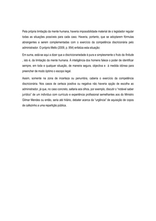 Pela própria limitação da mente humana, haveria impossibilidade material de o legislador regular
todas as situações possíveis para cada caso. Haveria, portanto, que se adoptarem fórmulas
abrangentes a serem complementadas com o exercício da competência discricionária pelo
administrador. O próprio Mello (2009, p. 954) enfatiza esta situação:
Em suma, está-se aqui a dizer que a discricionariedade é pura e simplesmente o fruto da finitude
, isto é, da limitação da mente humana. Á inteligência dos homens falece o poder de identificar
sempre, em toda e qualquer situação, de maneira segura, objectiva e á medida idónea para
preencher de modo óptimo o escopo legal.
Assim, somente na zona de incerteza ou penumbra, caberia o exercício da competência
discricionária. Nos casos de certeza positiva ou negativa não haveria opção de escolha ao
administrador, já que, no caso concreto, saltaria aos olhos, por exemplo, discutir o “notável saber
jurídico” de um indivíduo com currículo e experiência profissional semelhantes aos do Ministro
Gilmar Mendes ou então, seria até hilário, debater acerca da “urgência” de aquisição de copos
de cafezinho a uma repartição pública.
 