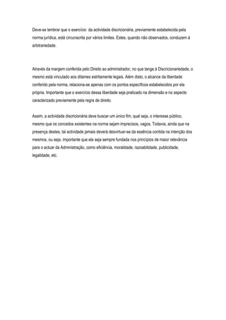 Deve-se lembrar que o exercício da actividade discricionária, previamente estabelecida pela
norma jurídica, está circunscrita por vários limites. Estes, quando não observados, conduzem à
arbitrariedade.
Através da margem conferida pelo Direito ao administrador, no que tange à Discricionariedade, o
mesmo está vinculado aos ditames estritamente legais. Além disto, o alcance da liberdade
conferido pela norma, relaciona-se apenas com os pontos específicos estabelecidos por ela
própria. Importante que o exercício dessa liberdade seja praticado na dimensão e no aspecto
caracterizado previamente pela regra de direito.
Assim, a actividade discricionária deve buscar um único fim, qual seja, o interesse público,
mesmo que os conceitos existentes na norma sejam imprecisos, vagos. Todavia, ainda que na
presença destes, tal actividade jamais deverá desvirtuar-se da essência contida na intenção dos
mesmos, ou seja, importante que ela seja sempre fundada nos princípios de maior relevância
para o actuar da Administração, como eficiência, moralidade, razoabilidade, publicidade,
legalidade, etc.
 