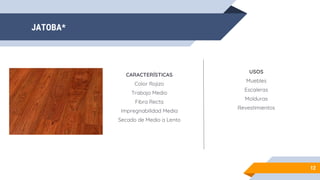 JATOBA*
12
CARACTERÍSTICAS
Color Rojizo
Trabajo Medio
Fibra Recta
Impregnabilidad Media
Secado de Medio a Lento
USOS
Muebles
Escaleras
Molduras
Revestimientos
 