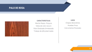 PALO DE ROSA
13
CARACTERÍSTICAS
Marrón Rojizo- Púrpura
Vetas de color oscuro
Fibra Ondulada Entrelazada
Trabajo de dificultad media
USOS
Chapas decorativas
Muebles Finos
Instrumentos Musicales
 
