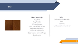IPE*
15
CARACTERÍSTICAS
Muy dura
Muy Pesada
Difícil de trabajar
Color marrón oliva oscuro
Resistente a xilófagos
Fibra recta entrelazada
Baja reacción contra el fuego
Secado lento
USOS
Construcciones Exteriores
Pisos
Escaleras
Muebles de exterior e interior
 
