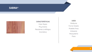 SABINA*
9
CARACTERÍSTICAS
Color Rojizo
Muy liviana
Resistente a xilófagos
Aromática
USOS
Molduras
Forrar Closets
Muebles finos
Artesanía
Marquetería
Pisos
 