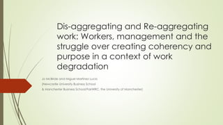 Dis-aggregating and Re-aggregating
work: Workers, management and the
struggle over creating coherency and
purpose in a context of work
degradation
Jo McBride and Miguel Martínez Lucio
(Newcastle University Business School
& Manchester Business School/FairWRC, the University of Manchester)
 