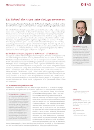Management Special                        Ausgabe 5 • 2011




Die Zukunft der Arbeit unter die Lupe genommen
Die Trendstudie „Future Jobs“ zeigt, dass sich die Arbeitswelt tiefgreifend verändert – und mo-
derne Arbeitnehmertypen vor allem auf Freiheit und eigene Gestaltungsmöglichkeiten setzen.

Wie sieht die Arbeitswelt im Jahr 2020 aus? Wie arbeiten die Menschen künftig – und was erwarten
sie von ihrem Arbeitgeber? Über die Zukunft der Arbeit wird viel diskutiert und geschrieben. Einige
Trends zeichnen sich bereits heute deutlich ab, um mit den Stichworten Demografie und Globali-
sierung nur zwei zu nennen. Als großer Personaldienstleister ist es der DIS AG wichtig, das Thema
systematisch unter die Lupe nehmen. Deshalb haben wir das Zukunftsinstitut in Kelkheim mit der
Trendstudie „Future Jobs“ beauftragt. Die Ergebnisse zeigen: Künftig wird es immer mehr flexible
Beschäftigungsverhältnisse geben – und zwar sowohl, weil viele Beschäftigte sich dies wünschen,
als auch aufgrund zunehmender Angebote auf Seiten der Arbeitgeber. Außerdem zeigt sich, dass es
Arbeitnehmern in der Regel um mehr geht als lediglich darum, ihren Lebensunterhalt zu verdienen.           Peter Blersch ist seit Anfang
Vielmehr sind für sie daneben auch Werte wie Freiheit, eigene Gestaltungsspielräume und Netz-              2009 Vorstand der DIS AG. Seine
werke von besonderer Bedeutung bei der Wahl ihres Arbeitgebers.                                            berufliche Laufbahn begann der
                                                                                                           Betriebswirt bei einem Tochterunter-
                                                                                                           nehmen der Boehringer Ingelheim
Der Mitarbeiter von morgen: gut gerüstet für die Arbeitswelt – und selbstbewusst                           KG. Im Anschluss war der 43-Jährige
Im Gegensatz zu älteren Arbeitnehmergenerationen bringen die Mitarbeiter von morgen aus Schul-             unter anderem in verschiedenen
zeit und Ausbildung schon reichlich Erfahrung mit. Kein Wunder also, dass sie bei der Wahl ihrer           Führungspositionen für die 3M
                                                                                                           Deutschland GmbH tätig und über-
Arbeitgeber entsprechend selbstbewusst sind. Und sie wissen genau, was sie wollen: zum Beispiel
                                                                                                           nahm zuletzt die Geschäftsverant-
flexible Arbeitszeiten, individuelle Weiterbildungsmöglichkeiten, leistungsbezogene Boni oder einen        wortung für den deutschen Markt
Arbeitgeber, der sich sozial engagiert. Nur mit solchen Angeboten können Betriebe überzeugen –             bei der 3M ESPE AG.
und als attraktive Unternehmen Mitarbeiter für sich gewinnen. Damit Hand in Hand geht eine weitere
Entwicklung, die die Studie aufzeigt: Werte, Gewohnheiten und Verhaltensweisen – kurz: die Lebens-
weisen – verändern sich. Sechs solcher neuen Lebensstile, die in Zukunft stärker vertreten sein
werden, macht das Zukunftsinstitut aus: die „CommuniTeens“, die sozusagen digital aufgewachsen
sind, die „InBetweens“, für die wechselnde Lebens- und Arbeitskontexte selbstverständlich sind, die
„Young Globalists“, für die Job und Karriere die eigene Identität bestimmen, die „Latte-Macchiato-
Familien“, die einen nachhaltigen und hedonistischen Lebensstil pflegen, die „Greyhopper“, die jen-
seits des Rentenalters aktiv bleiben, und die „Silverpreneure“, die im Alter mit einer zweiten Karriere
neu durchstarten.

Die „Standard-Karriere“ gibt es nicht mehr
Innerhalb von Unternehmen wird es also immer wichtiger, individuell auf die Wünsche der eige-
nen Mitarbeiter einzugehen. Denn es reicht nicht, diese einmal zu überzeugen: Wer Mitarbeiter              Linktipp
                                               langfristig für sich gewinnen möchte, muss ihnen die        Die vollständige Studie steht hier
                                                                                                           zum Download zur Verfügung.
                                               passenden Karrieremöglichkeiten bieten – eine stan-
    Das Zukunftsinstitut in Kelkheim
    Das Zukunftsinstitut wurde 1998 gegrün-
                                               dardisierte Karriereplanung oder massentaugliche
    det und gilt heute als einer der einfluss- Incentives helfen hier nicht weiter. Dies gilt umso mehr,
    reichsten Think-Tanks der europäischen     da die neuen Arbeitnehmergenerationen eher ungedul-         Ansprechpartner
    Trend- und Zukunftsforschung. Das Team                                                                 Wünschen Sie weiterführende Infor-
                                               diger und weniger loyal sind: Arbeitgeberwechsel sind
    rund um Gründer und Inhaber Matthias                                                                   mationen oder haben Sie eine Frage?
    Horx geht der Frage nach, welche Verän-
                                               schnell vollzogen und – zum Teil bereits heute – keine      Wenden Sie sich an uns, wir helfen
    derungen, Trends und Megatrends unsere     Seltenheit mehr. Flexibilität lautet hier das Stichwort.    gerne weiter!
    Gegenwart prägen und welche Rück-          Denn eines zeigt die Studie „Future Jobs“ ganz deutlich:
    schlüsse sich daraus für die Zukunft von                                                               Peter Blersch
                                               Die Arbeitswelt wird immer flexibler, und ebenso flexibel
    Gesellschaft, Unternehmen und Kultur                                                                   Chief Operating Officer
    schließen lassen. Das Angebot reicht
                                               müssen in Zukunft nicht nur Mitarbeiter, sondern auch       DIS AG
    von Seminaren und Workshops über           Unternehmen sein. Was das für Firmen bedeutet? Vor          Telefon: 0211/530653-410
    Beratungsangebote für Unternehmen          allem eines: sich immer wieder selbst zu hinterfragen.      E-Mail: p-blersch@dis-ag.com
    bis hin zur Veröffentlichung von eigenen   Ermöglichen wir Mitarbeitern individuelle, zeitgemäße
    Studien, Periodika und Trenddossiers.
                                               Karrieremodelle? Sind wir ein attraktiver Arbeitgeber?
                                               Wenn Unternehmen diese Fragen mit „Ja“ beantworten
können, haben sie auch in Zukunft gute Aussichten, qualifizierte Mitarbeiter für sich zu gewinnen –
und zwar auch, wenn die Top-Talente knapp werden und hohe Erwartungen mitbringen.
                                                                                                                                                4
 