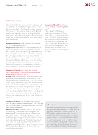 Management Special                        Ausgabe 5 • 2011




Fortsetzung des Interviews

können. Diesen konnten wir nur erreichen, indem wir auf        Management Special: Herr Hauser,
die Ergebnisse der Mitarbeiterbefragung reagiert haben.        können Sie diese Einschätzung bestä-
Mit dem ersten Platz im Wettbewerb ist es wie mit unseren      tigen?
Mitarbeitern: Es ist eine Sache, die gewünschte Qualität       Frank Hauser: Mit Blick auf die
zu erreichen. Die andere Sache ist es, diesen Standard         20-jährige Erfahrung, die das Great
langfristig zu halten. Daran werden wir in Zukunft arbeiten,   Place to Work® Institute mittlerweile
und es wird sicherlich auch weiterhin Dinge geben, die wir     in der Erforschung von Arbeitsplätzen
verbessern können.                                             und Unternehmenskultur gesammelt
                                                               hat, kann ich die Schilderungen von
Management Special: Gab es Ergebnisse der Befragung,           Herrn Opszalski nur bejahen. Ein aus-
auf die Sie besonders stolz sind?                              gezeichneter Arbeitsplatz hilft Unter-
Raymond Opszalski: Wenn 98 Prozent der Befragten an-           nehmen dabei, Mitarbeiter für sich zu
geben, stolz darauf zu sein, was wir gemeinsam bei der         gewinnen und sie vor allem langfristig
DIS AG leisten, dann darf man mit Fug und Recht behaup-        zu halten.
ten, einen großen Erfolg erzielt zu haben. Aber wie gesagt:
Die hervorragenden Ergebnisse sind nicht durch eine
Hau-Ruck-Aktion zu erreichen. Auf Fairness, Respekt und
Teamgeist wird bei der DIS AG schon immer Wert gelegt.
Wir gehen gezielt auf die Wünsche unserer Mitarbeiter ein,
fördern und unterstützten sie, so gut es uns möglich ist.
Dieses Engagement zahlen uns die Mitarbeiter zurück.

Management Special: Herr Hauser, das Merkmal
‚Vertrauen’ spielt bei „Deutschlands Beste Arbeitgeber“
eine große Rolle. Warum ist dies so?
Frank Hauser: Vertrauen ist das Hauptmerkmal für einen
guten Arbeitsplatz. Nur dort, wo Mitarbeiter und Unter-
nehmensführung einander vertrauen, ist ein fairer, respekt-
voller Umgang miteinander möglich. Ein Mitarbeiter dem
nicht vertraut wird, erfährt keinen respektvollen Umgang.
Ein Mitarbeiter, der seinem Arbeitgeber nicht vertraut,
identifiziert sich nicht mit dem Unternehmen, arbeitet
nicht gern dort, schöpft sein Potenzial nicht unbedingt voll
aus. Vertrauen ist daher die Basis, die Grundlage für eine
positive Arbeitsplatzkultur und für den Erfolg jedes Unter-
nehmens.

Management Special: Herr Opszalski, ist die Auszeich-
nung als „Deutschlands Bester Arbeitgeber“ ihrer Erfahrung
nach auch nach außen hin, im Wettbewerb um potenzielle            Information
neue Mitarbeiter wirksam?                                         1991 wurde das internationale Forschungs- und Be-
Raymond Opszalski: Wir stellen in der Tat fest, dass die          ratungsunternehmen Great Place to Work® Institute
Auszeichnung „Deutschlands Beste Arbeitgeber“ bei                 gegründet. Neben dem Stammsitz in den USA ist
Bewerbern ein Entscheidungskriterium darstellt. Diese             es mit eigenständigen Partnerbüros in über 40
Tatsache ist leicht zu erklären: Der Wettbewerb hat sich          Ländern weltweit vertreten. Seit 2002 gibt es auch
etabliert, ist glaubwürdig und in seinen Kriterien nachvoll-      in Deutschland ein Great Place to Work® Institute.
ziehbar. Das Gütesiegel „Bester Arbeitgeber“ signalisiert         Es wurde anlässlich des durch die EU-Kommission
nach außen hin, das das ausgezeichnete Unternehmen                initiierten Wettbewerbs „Beste Arbeitgeber der EU
eine gute Atmosphäre und einen fairen Umgang mit seinen           2003“ gegründet. Seitdem findet der Wettbewerb
Mitarbeitern pflegt. Das steigert die Attraktivität eines         „Deutschlands Beste Arbeitgeber“ jährlich statt.
potenziellen Arbeitsplatzes.

                                                                                                                       6
 