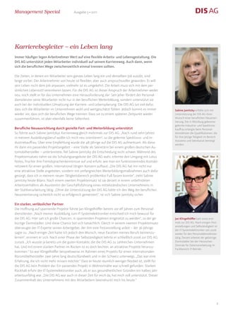 Management Special                        Ausgabe 5 • 2011




Karrierebegleiter – ein Leben lang
Immer häufiger legen Arbeitnehmer Wert auf eine flexible Arbeits- und Lebensgestaltung. Die
DIS AG unterstützt jeden Mitarbeiter individuell auf seinem Karriereweg. Auch dann, wenn
sich die beruflichen Wege zwischenzeitlich einmal trennen sollten.

Die Zeiten, in denen ein Mitarbeiter sein ganzes Leben lang ein und denselben Job ausübt, sind
lange vorbei. Der Arbeitnehmer von heute ist flexibler, aber auch anspruchsvoller geworden. Er will
sein Leben nicht dem Job anpassen, vielmehr ist es umgekehrt: Die Arbeit muss sich mit dem per-
sönlichen Lebensstil vereinbaren lassen. Für die DIS AG ist dieser Anspruch der Arbeitnehmer weder
neu, noch stellt er für das Unternehmen eine Herausforderung dar: Seit jeher fördert der Personal-
dienstleister seine Mitarbeiter nicht nur in der beruflichen Weiterbildung, sondern unterstützt sie
auch bei der individuellen Umsetzung der Karriere- und Lebensplanung. Die DIS AG tut viel dafür,
dass sich die Mitarbeiter im Unternehmen wohl und wertgeschätzt fühlen. Jedoch kommt es immer            Sabine Jamitzky erfüllte sich mit
wieder vor, dass sich die beruflichen Wege trennen. Dass sie zu einem späteren Zeitpunkt wieder          Unterstützung der DIS AG ihren
zusammenführen, ist aber ebenfalls keine Seltenheit.                                                     Wunsch einer beruflichen Neuorien-
                                                                                                         tierung. Die in Würzburg geborene
                                                                                                         gelernte Industrie- und Speditions-
Berufliche Neuausrichtung durch gezielte Fort- und Weiterbildung unterstützt                             kauffrau erlangte beim Personal-
So führte auch Sabine Jamitzkys Karriereweg gleich mehrmals zur DIS AG. „Nach rund zehn Jahren           dienstleister die Qualifikationen, die
in meinem Ausbildungsberuf wollte ich mich neu orientieren“, so die gelernte Speditions- und In-         für ihre jetzige Tätigkeit im Bereich
                                                                                                         Assistenz und Sekretariat benötigt
dustriekauffrau. Über eine Empfehlung wurde die 48-Jährige auf die DIS AG aufmerksam. Als diese
                                                                                                         werden.
ihr dann ein passendes Projektangebot – eine Stelle als Sekretärin bei einem großen deutschen Au-
tomobilhersteller – unterbreitete, fiel Sabine Jamitzky die Entscheidung nicht schwer. Während des
Projekteinsatzes nahm sie die Schulungsangebote der DIS AG wahr, erlernte den Umgang mit Lotus
Notes, frischte ihre Fremdsprachenkenntnisse auf und erfuhr, wie man ein funktionierendes Kontakt-
netzwerk für einen großen, international tätigen Konzern aufbaut. „Die DIS AG hat mir nicht nur
eine attraktive Stelle angeboten, sondern mit umfangreichen Weiterbildungsmaßnahmen auch dafür
gesorgt, dass ich in meinem neuen Tätigkeitsbereich problemlos Fuß fassen konnte“, zieht Sabine
Jamitzky heute Bilanz. Nach einem zweiten Projekteinsatz ist sie derzeit in einem unbefristeten
Arbeitsverhältnis als Assistentin der Geschäftsführung eines mittelständischen Unternehmens in
der Stahlverarbeitung tätig. „Ohne die Unterstützung der DIS AG hätte ich den Weg der beruflichen
Neuorientierung sicherlich nicht so erfolgreich gemeistert“, ist sich Sabine Jamitzky sicher.

Ein starker, verlässlicher Partner
Die Hoffnung auf spannende Projekte führte Jan Klingelhöffer bereits vor elf Jahren zum Personal-
dienstleister. „Nach meiner Ausbildung zum IT-Systemelektroniker entschied ich mich bewusst für
die DIS AG. Hier sah ich große Chancen, in spannenden Projekten eingesetzt zu werden“, so der ge-        Jan Klingelhöffer kam 2000 erst-
bürtige Darmstädter. Und diese Chance bot sich tatsächlich. Gleich in seinem zweiten Projekteinsatz      mals zur DIS AG. Nach einigen Fest-
                                                                                                         anstellungen und Selbständigkeit ist
überzeugte der IT-Experte seinen Arbeitgeber, der ihm eine Festanstellung anbot – der 36-Jährige
                                                                                                         der IT-Systemelektroniker seit 2006
sagte zu. „Nach einiger Zeit hatte ich jedoch den Wunsch, neue Facetten meines Berufs kennenzu-          wieder für den Personaldienstleister
lernen“, erinnert er sich. Nach einer Phase der Selbständigkeit kehrte er schließlich 2006 zur DIS AG    tätig. Derzeit arbeitet der gebürtige
zurück. „Ich wusste ja bereits um die guten Kontakte, die die DIS AG zu zahlreichen Unternehmen          Darmstädter bei der Hessischen
                                                                                                         Zentrale für Datenverarbeitung im
hat. Und mit einem starken Partner im Rücken ist es doch leichter, an attraktive Projekte heranzu-
                                                                                                         Fachbereich IT-Betrieb.
kommen.“ So war Klingelhöffer beispielsweise im Rahmen eines Projekts für einen internationalen
Büromöbelhersteller zwei Jahre lang deutschlandweit und in der Schweiz unterwegs. „Das war eine
Erfahrung, die ich nicht mehr missen möchte.“ Dass er heute räumlich weniger flexibel ist, stellt für
die DIS AG kein Problem dar. Ein passendes Projekt in Wohnortnähe war schnell gefunden. Starken
Rückhalt erfuhr der IT-Systemelektroniker auch, als er aus gesundheitlichen Gründen ein halbes Jahr
arbeitsunfähig war. „Die DIS AG war auch in dieser Zeit für mich da, hat mich voll unterstützt. Dieser
Zusammenhalt des Unternehmens mit den Mitarbeitern beeindruckt mich bis heute.“




                                                                                                                                              8
 