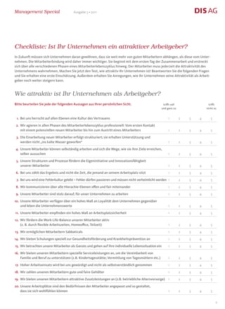 Management Special                      Ausgabe 5 • 2011




Checkliste: Ist Ihr Unternehmen ein attraktiver Arbeitgeber?
In Zukunft müssen sich Unternehmen daran gewöhnen, dass sie weit mehr von guten Mitarbeitern abhängen, als diese vom Unter-
nehmen. Die Mitarbeiterbindung wird daher immer wichtiger. Sie beginnt mit dem ersten Tag der Zusammenarbeit und erstreckt
sich über alle verschiedenen Phasen eines Mitarbeiterlebenszyklus hinweg. Der Mitarbeiter muss jederzeit die Attraktivität des
Unternehmens wahrnehmen. Machen Sie jetzt den Test, wie attraktiv Ihr Unternehmen ist! Beantworten Sie die folgenden Fragen
und Sie erhalten eine erste Einschätzung. Außerdem erhalten Sie Anregungen, wie Ihr Unternehmen seine Attraktivität als Arbeit-
geber noch weiter steigern kann.


Wie attraktiv ist Ihr Unternehmen als Arbeitgeber?
Bitte beurteilen Sie jede der folgenden Aussagen aus Ihrer persönlichen Sicht.                       trifft voll                 trifft
                                                                                                    und ganz zu                nicht zu


 1. Bei uns herrscht auf allen Ebenen eine Kultur des Vertrauens                                         1         2   3   4      5

 2. Wir agieren in allen Phasen des Mitarbeiterlebenszyklus professionell: Vom ersten Kontakt
    mit einem potenziellen neuen Mitarbeiter bis hin zum Austritt eines Mitarbeiters                     1         2   3   4      5

 3. Die Einarbeitung neuer Mitarbeiter erfolgt strukturiert; sie erhalten Unterstützung und
    werden nicht „ins kalte Wasser geworfen“                                                             1         2   3   4      5

4. Unsere Mitarbeiter können selbständig arbeiten und sich die Wege, wie sie ihre Ziele erreichen,
   selber aussuchen                                                                                      1         2   3   4      5

 5. Unsere Strukturen und Prozesse fördern die Eigeninitiative und Innovationsfähigkeit
    unserer Mitarbeiter                                                                                  1         2   3   4      5

6. Bei uns zählt das Ergebnis und nicht die Zeit, die jemand an seinem Arbeitsplatz sitzt                1         2   3   4      5

 7. Bei uns wird eine Fehlerkultur gelebt – Fehler dürfen passieren und müssen nicht verheimlicht werden 1         2   3   4      5

8. Wir kommunizieren über alle Hierachie-Ebenen offen und fair miteinander                               1         2   3   4      5

9. Unsere Mitarbeiter sind stolz darauf, für unser Unternehmen zu arbeiten                               1         2   3   4      5

10. Unsere Mitarbeiter verfügen über ein hohes Maß an Loyalität dem Unternehmen gegenüber
    und leben die Unternehmenswerte                                                                      1         2   3   4      5

11. Unsere Mitarbeiter empfinden ein hohes Maß an Arbeitsplatzsicherheit                                 1         2   3   4      5

12. Wir fördern die Work-Life-Balance unserer Mitarbeiter aktiv
    (z. B. durch flexible Arbeitszeiten, Homeoffice, Teilzeit)                                           1         2   3   4      5

13. Wir ermöglichen Mitarbeitern Sabbaticals                                                             1         2   3   4      5

14. Wir bieten Schulungen speziell zur Gesundheitsförderung und Krankheitsprävention an                  1         2   3   4      5

15. Wir betrachten unsere Mitarbeiter als Ganzes und gehen auf ihre individuelle Lebenssituation ein     1         2   3   4      5

16. Wir bieten unseren Mitarbeitern spezielle Serviceleistungen an, um die Vereinbarkeit von
    Familie und Beruf zu unterstützen (z.B. Kindertagesstätte; Vermittlung von Tagesmüttern etc.)        1         2   3   4      5

17. Hoher Arbeitseinsatz wird bei uns gewürdigt und nicht als selbstverständlich genommen                1         2   3   4      5

18. Wir zahlen unseren Mitarbeitern gute und faire Gehälter                                              1         2   3   4      5

19. Wir bieten unseren Mitarbeitern attraktive Zusatzleistungen an (z.B. betriebliche Altersvorsorge) 1            2   3   4      5

20. Unsere Arbeitsplätze sind den Bedürfnissen der Mitarbeiter angepasst und so gestaltet,
    dass sie sich wohlfühlen können                                                                      1         2   3   4      5


                                                                                                                                      9
 