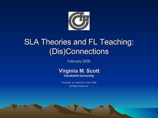 SLA Theories and FL Teaching: (Dis)Connections February 2006 Virginia M. Scott Vanderbilt University Copyright  by Virginia M. Scott  2006 All Rights Reserved   
