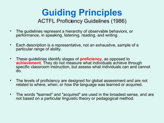 Guiding Principles ACTFL Proficiency Guidelines (1986) The guidelines represent a hierarchy of observable behaviors, or performance, in speaking, listening, reading, and writing. Each description is a representative, not an exhaustive, sample of a particular range of ability. These guidelines identify stages of  proficiency , as opposed to  achievement . They do not measure what individuals achieve through specific classroom instruction, but assess what individuals can and cannot do.  The levels of proficiency are designed for global assessment and are not related to where, when, or how the language was learned or acquired. The words "learned" and "acquired" are used in the broadest sense, and are not based on a particular linguistic theory or pedagogical method. 