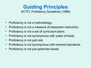 Guiding Principles ACTFL Proficiency Guidelines (1986) Proficiency is not a methodology.  Proficiency is not a measure of classroom instruction.  Proficiency is not a set of curriculum plans.  Proficiency is not synonymous with years of study.  Proficiency is not just oral.  Proficiency is not synonymous with lowered standards.  Proficiency is not just grammar-based.  
