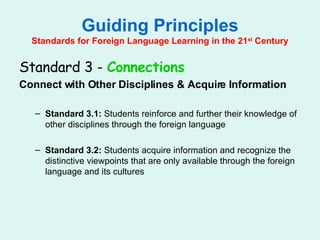 Guiding Principles Standards for Foreign Language Learning in the 21 st  Century Standard 3 -  Connections   Connect with Other Disciplines & Acquire Information Standard 3.1:  Students reinforce and further their knowledge of other disciplines through the foreign language Standard 3.2:  Students acquire information and recognize the distinctive viewpoints that are only available through the foreign language and its cultures 