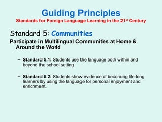 Guiding Principles Standards for Foreign Language Learning in the 21 st  Century Standard 5:  Communities Participate in Multilingual Communities at Home & Around the World Standard 5.1:  Students use the language both within and beyond the school setting Standard 5.2:  Students show evidence of becoming life-long learners by using the language for personal enjoyment and enrichment. 