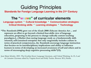 Guiding Principles Standards for Foreign Language Learning in the 21 st  Century The “ w e a v e ” of curricular elements Language system  *  Cultural knowledge  *  Communication strategies Critical thinking skills  *  Learning strategies  *  Technology “ The  Standards  (1999) grew out of the  Goals 2000: Educate America Act  ... and represent an effort to go beyond a limited four-skills view of language education, proposing in the process to change radically current teaching paradigms.[...] Rather than seeing language study as a fundamentally skill-oriented, self-contained enterprise that only tangentially includes culture in terms of practical competencies, the  Standards  encourage language instruction that focuses on its interdisciplinary implications and ability to influence learners in terms of developing an increased awareness of self and others and in terms of encouraging deep cognitive processing skills”(13). Jean Marie Schultz. 2001. The Gordian Knot: Language Literature, and Critical Thinking. In  SLA and the Literature Classroom,  edited by Virginia Scott and Holly Tucker. Boston: MA, Heinle. 