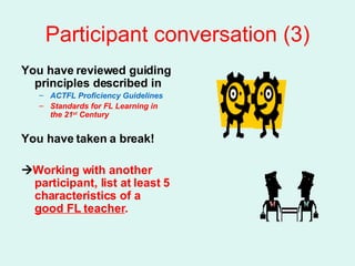 Participant conversation (3) You have reviewed guiding principles described in ACTFL Proficiency Guidelines  Standards for FL Learning in the 21 st  Century You have taken a break!  Working with another participant, list at least 5 characteristics of a  good FL teacher . 
