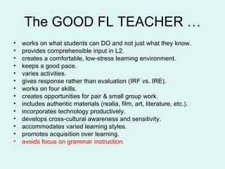 The GOOD FL TEACHER … works on what students can DO and not just what they know. provides comprehensible input in L2. creates a comfortable, low-stress learning environment. keeps a good pace. varies activities. gives response rather than evaluation (IRF vs. IRE). works on four skills. creates opportunities for pair & small group work. includes authentic materials (realia, film, art, literature, etc.). incorporates technology productively.  develops cross-cultural awareness and sensitivity.  accommodates varied learning styles. promotes acquisition over learning. avoids focus on grammar instruction.   