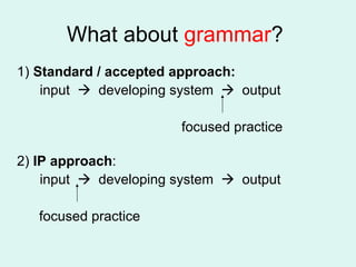 What about  grammar ?  1)  Standard / accepted approach: input     developing system     output focused practice 2)  IP approach : input     developing system     output focused practice 