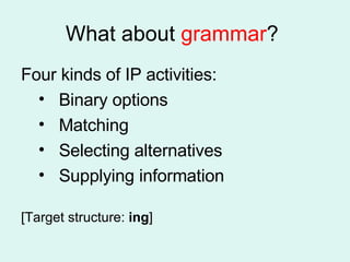 What about  grammar ?  Four kinds of IP activities: Binary options Matching Selecting alternatives Supplying information [Target structure:  ing ] 