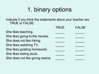 1. binary options Indicate if you think the statements about your teacher are TRUE or FALSE: TRUE FALSE She likes teaching. _____ _____ She likes going to the movies. _____ _____ She does not like hiking. _____ _____ She likes watching TV. _____ _____ She likes grading homework. _____ _____ She likes eating pizza. _____ _____ She does not like giving exams. _____ _____ 