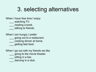 3. selecting alternatives When I have free time I enjoy ___ watching TV. ___ reading a book. ___ talking to friends. When I am hungry I prefer ___ going out to a restaurant. ___ cooking dinner at home. ___ getting fast food. When I go out with my friends we like ___ going to the movie theater. ___ sitting in a bar. ___ dancing in a club. 