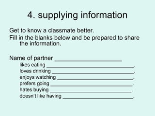 4. supplying information Get to know a classmate better.  Fill in the blanks below and be prepared to share the information.  Name of partner ____________________ likes eating _______________________________. loves drinking _____________________________. enjoys watching ___________________________. prefers going _____________________________. hates buying _____________________________. doesn’t like having _________________________.  