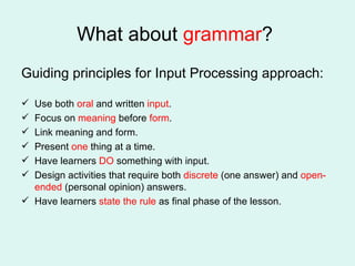 What about  grammar ?  Guiding principles for Input Processing approach: Use both  oral  and written  input . Focus on  meaning  before  form . Link meaning and form. Present  one  thing at a time. Have learners  DO  something with input. Design activities that require both  discrete  (one answer) and  open-ended  (personal opinion) answers. Have learners  state the rule  as final phase of the lesson.  