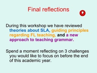 Final reflections During this workshop we have reviewed  theories about SLA,  guiding principles regarding FL teaching,  and  a new approach to teaching grammar. Spend a moment reflecting on 3 challenges you would like to focus on before the end of this academic year.  