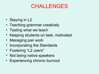 CHALLENGES Staying in L2 Teaching grammar creatively  Testing what we teach Keeping students on task, motivated Managing pair work Incorporating the Standards Fostering “L2 users”  Not being native speakers Experiencing chronic burnout  