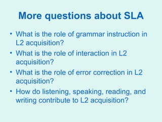 More questions about SLA What is the role of grammar instruction in L2 acquisition? What is the role of interaction in L2 acquisition? What is the role of error correction in L2 acquisition? How do listening, speaking, reading, and writing contribute to L2 acquisition? 