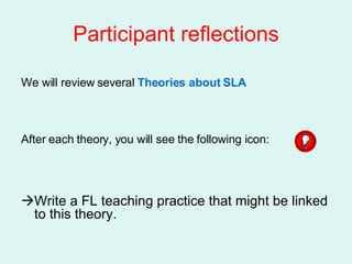 Participant reflections We will review several  Theories about SLA After each theory, you will see the following icon:   Write a FL teaching practice that might be linked to this theory. 