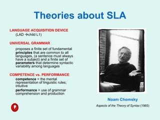 Theories about SLA LANGUAGE ACQUISITION DEVICE (LAD   child L1) UNIVERSAL GRAMMAR  proposes a finite set of fundamental  principles  that are common to all languages, (a sentence must always have a subject) and a finite set of  parameters  that determine syntactic variability among languages  COMPETENCE vs. PERFORMANCE competence  = the mental representation of linguistic rules; intuitive performance  = use of grammar comprehension and production Noam Chomsky Aspects of the Theory of Syntax  (1965) 