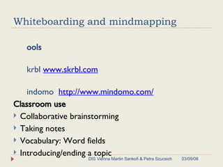 Whiteboarding and mindmapping Tools Skrbl  www.skrbl.com Mindomo  http://www.mindomo.com/ Classroom use Collaborative brainstorming Taking notes Vocabulary: Word fields Introducing/ending a topic 06/02/09 DIS Vienna Martin Sankofi & Petra Szucsich 