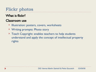 Flickr photos What is flickr? Classroom use Illustration: posters, covers, worksheets Writing prompts: Photo story Teach Copyright:  enables teachers to help students understand and apply the concept of intellectual property rights 06/02/09 DIS Vienna Martin Sankofi & Petra Szucsich 