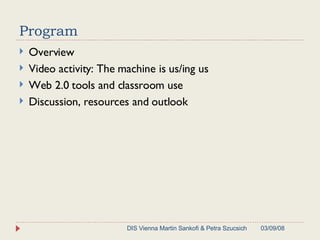 Program  Overview  Video activity: The machine is us/ing us Web 2.0 tools and classroom use Discussion, resources and outlook 06/02/09 DIS Vienna Martin Sankofi & Petra Szucsich 