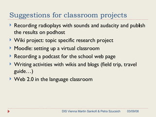 Suggestions for classroom projects Recording radioplays with sounds and audacity and publish the results on podhost Wiki project: topic specific research project Moodle: setting up a virtual classroom Recording a podcast for the school web page Writing activities with wikis and blogs (field trip, travel guide…) Web 2.0 in the language classroom 06/02/09 DIS Vienna Martin Sankofi & Petra Szucsich 