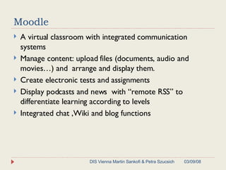 Moodle A virtual classroom with integrated communication systems Manage content: upload files (documents, audio and movies…) and  arrange and display them.  Create electronic tests and assignments Display podcasts and news  with “remote RSS” to differentiate learning according to levels  Integrated chat ,Wiki and blog functions 06/02/09 DIS Vienna Martin Sankofi & Petra Szucsich 