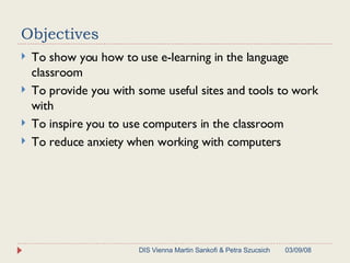 Objectives To show you how to use e-learning in the language classroom To provide you with some useful sites and tools to work with To inspire you to use computers in the classroom To reduce anxiety when working with computers 06/02/09 DIS Vienna Martin Sankofi & Petra Szucsich 