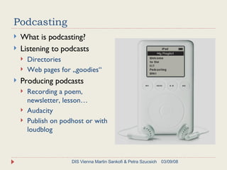 Podcasting What is podcasting? Listening to podcasts Directories Web pages for „goodies“ Producing podcasts Recording a poem, newsletter, lesson… Audacity Publish on podhost or with loudblog  06/02/09 DIS Vienna Martin Sankofi & Petra Szucsich 