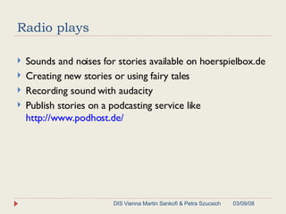Radio plays  Sounds and noises for stories available on hoerspielbox.de Creating new stories or using fairy tales Recording sound with audacity Publish stories on a podcasting service like  http://www.podhost.de/ 06/02/09 DIS Vienna Martin Sankofi & Petra Szucsich 