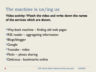 The machine is us/ing us Video activity: Watch the video and write down the names of the services which are shown. Way-back machine – finding old web pages RSS reader – aggregating information Blogs/blogger  Google  Youtube - video Flickr – photo sharing Delicious - bookmarks online 06/02/09 DIS Vienna Martin Sankofi & Petra Szucsich 