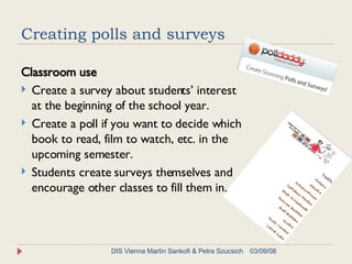Creating polls and surveys Classroom use Create a survey about students’ interest at the beginning of the school year. Create a poll if you want to decide which book to read, film to watch, etc. in the upcoming semester. Students create surveys themselves and encourage other classes to fill them in. 06/02/09 DIS Vienna Martin Sankofi & Petra Szucsich 